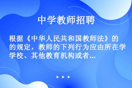 根据《中华人民共和国教师法》的规定，教师的下列行为应由所在学校、其他教育机构或者教育行政部门给予行政...