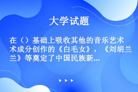 在（）基础上吸收其他的音乐艺术成分创作的《白毛女》，《刘胡兰》等奠定了中国民族新歌剧的基础.