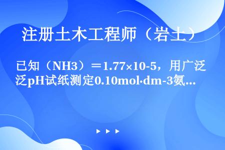 已知（NH3）＝1.77×10-5，用广泛pH试纸测定0.10mol·dm-3氨水溶液的pH值约是（...
