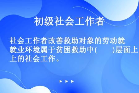 社会工作者改善救助对象的劳动就业环境属于贫困救助中(　　)层面上的社会工作。