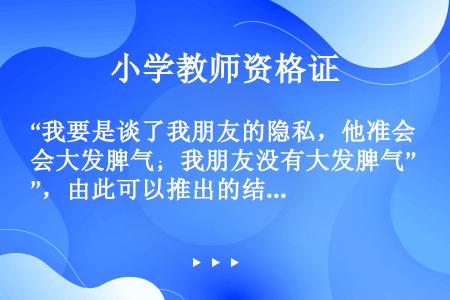 “我要是谈了我朋友的隐私，他准会大发脾气；我朋友没有大发脾气”，由此可以推出的结论是(　　)。