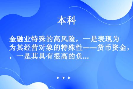 金融业特殊的高风险，一是表现为其经营对象的特殊性――货币资金，一是其具有很高的负债比率。