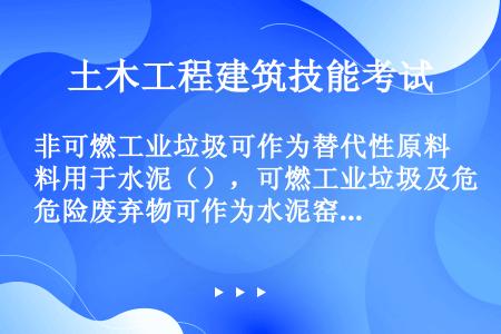 非可燃工业垃圾可作为替代性原料用于水泥（），可燃工业垃圾及危险废弃物可作为水泥窑用（）。