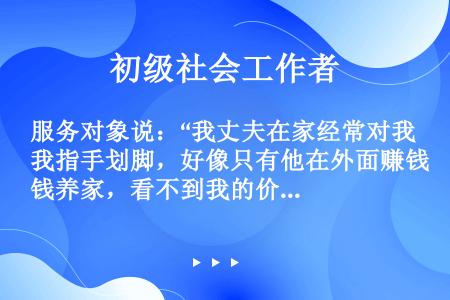 服务对象说：“我丈夫在家经常对我指手划脚，好像只有他在外面赚钱养家，看不到我的价值，经常指责我。其实...