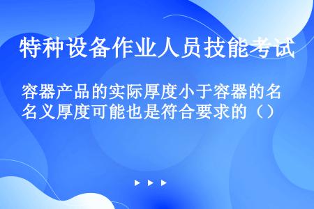 容器产品的实际厚度小于容器的名义厚度可能也是符合要求的（）