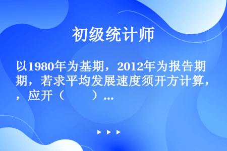 以1980年为基期，2012年为报告期，若求平均发展速度须开方计算，应开（　　）。