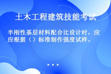 半刚性基层材料配合比设计时，应根据（）标准制作强度试样。