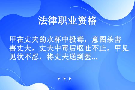 甲在丈夫的水杯中投毒，意图杀害丈夫，丈夫中毒后呕吐不止，甲见状不忍，将丈夫送到医院，使之得救。甲的行...