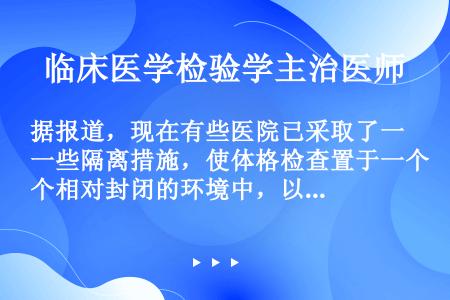 据报道，现在有些医院已采取了一些隔离措施，使体格检查置于一个相对封闭的环境中，以免受检患者曝光于众人...