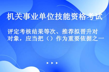 评定考核结果等次、推荐拟晋升对象，应当把（）作为重要依据之一