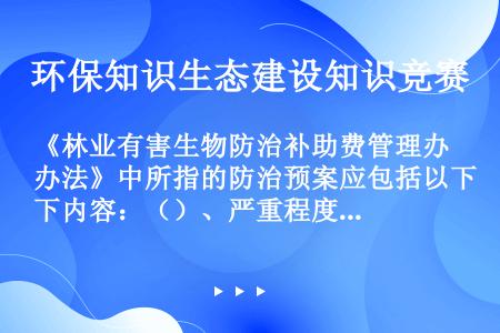 《林业有害生物防治补助费管理办法》中所指的防治预案应包括以下内容：（）、严重程度、原因分析、防治措施...