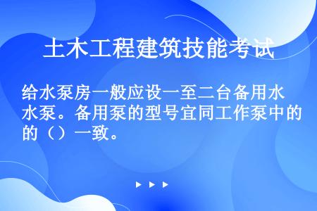 给水泵房一般应设一至二台备用水泵。备用泵的型号宜同工作泵中的（）一致。