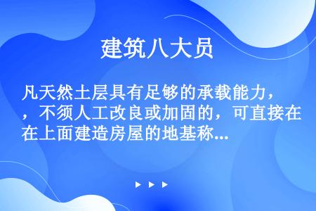 凡天然土层具有足够的承载能力，不须人工改良或加固的，可直接在上面建造房屋的地基称为（）。