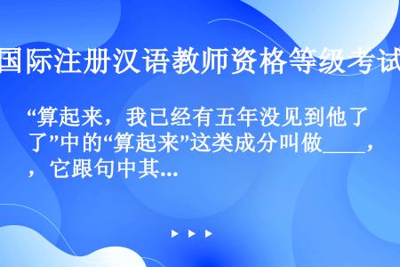 “算起来，我已经有五年没见到他了”中的“算起来”这类成分叫做____，它跟句中其他成分没有____，...