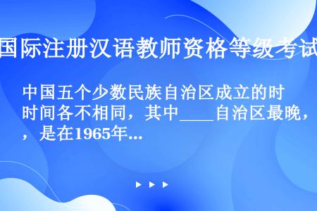 中国五个少数民族自治区成立的时间各不相同，其中____自治区最晚，是在1965年成立的。