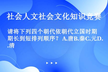 请将下列四个朝代依朝代立国时期长到短排列顺序？ A.唐B.秦C.元D.清