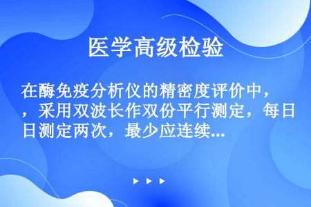 在酶免疫分析仪的精密度评价中，采用双波长作双份平行测定，每日测定两次，最少应连续测定的天数是（）