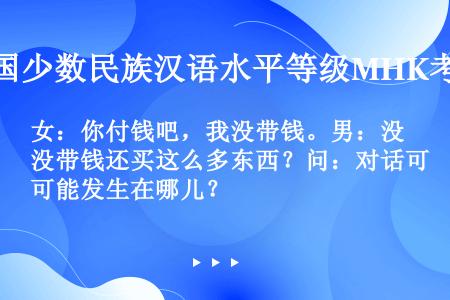 女：你付钱吧，我没带钱。男：没带钱还买这么多东西？问：对话可能发生在哪儿？