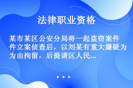 某市某区公安分局将一起盗窃案件立案侦查后，以刘某有重大嫌疑为由拘留，后提请区人民检察院批准逮捕，区人...