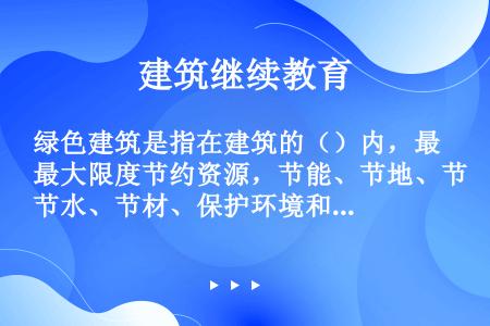 绿色建筑是指在建筑的（）内，最大限度节约资源，节能、节地、节水、节材、保护环境和减少污染，提供健康适...