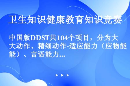 中国版DDST共104个项目，分为大动作、精细动作-适应能力（应物能）、言语能力、个人-社会（应人能...