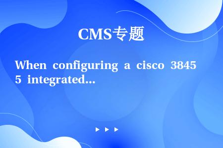 When configuring a cisco 3845 integrated services ...