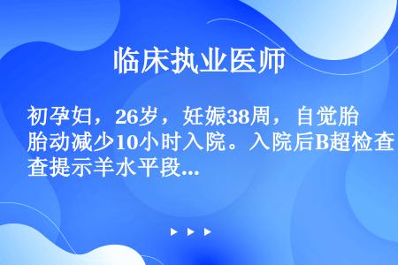 初孕妇，26岁，妊娠38周，自觉胎动减少10小时入院。入院后B超检查提示羊水平段5cm，无应激试验反...