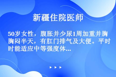 50岁女性，腹胀并少尿1周加重并胸闷半天，有肛门排气及大便。平时能适应中等强度体力劳动，不饮酒，有类...