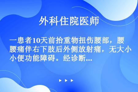 一患者10天前抬重物扭伤腰部，腰痛伴右下肢后外侧放射痛，无大小便功能障碍。经诊断为腰椎间盘突出症，下...