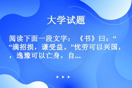 阅读下面一段文字： 《书》曰：“满招损，谦受益。”忧劳可以兴国，逸豫可以亡身，自然之理也。故方其盛也...