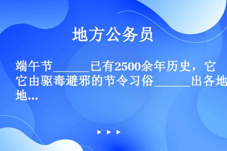 端午节______已有2500余年历史，它由驱毒避邪的节令习俗______出各地丰富多彩的祭祀、游艺...