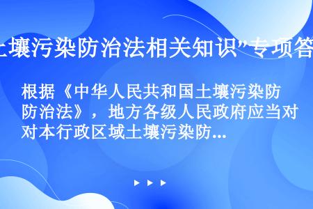 根据《中华人民共和国土壤污染防治法》，地方各级人民政府应当对本行政区域土壤污染防治和（）负责。