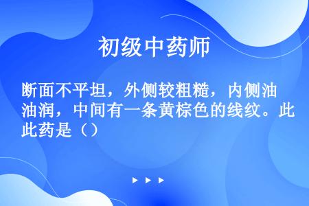 断面不平坦，外侧较粗糙，内侧油润，中间有一条黄棕色的线纹。此药是（）