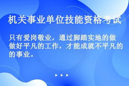 只有爱岗敬业，通过脚踏实地的做好平凡的工作，才能成就不平凡的事业。