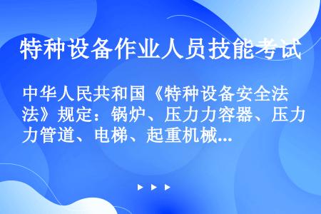中华人民共和国《特种设备安全法》规定：锅炉、压力力容器、压力管道、电梯、起重机械、客运索道、大型游乐...