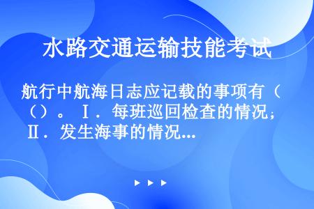 航行中航海日志应记载的事项有（）。 Ⅰ．每班巡回检查的情况； Ⅱ．发生海事的情况，自救或救助它船的经...