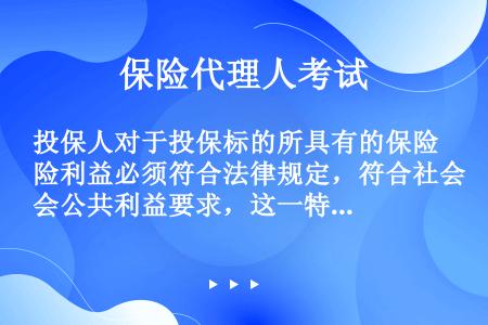 投保人对于投保标的所具有的保险利益必须符合法律规定，符合社会公共利益要求，这一特点说明（　）。