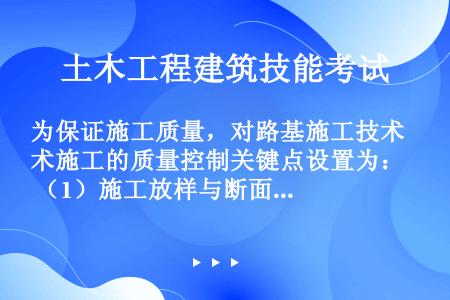 为保证施工质量，对路基施工技术施工的质量控制关键点设置为： （1）施工放样与断面测量； （2）路基原...