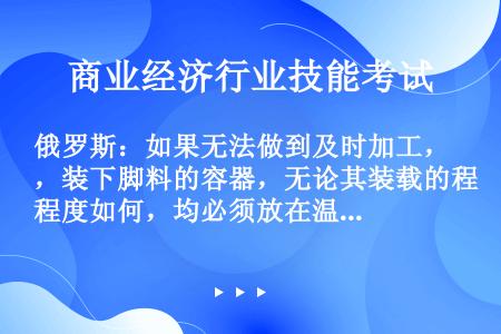 俄罗斯：如果无法做到及时加工，装下脚料的容器，无论其装载的程度如何，均必须放在温度介于（）的冷藏柜内...