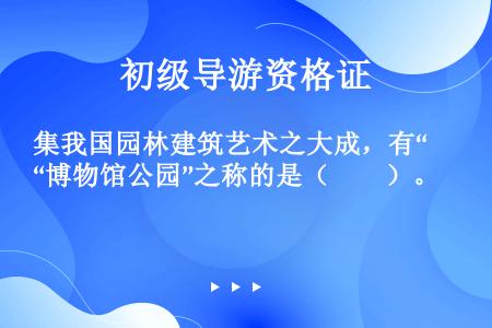 集我国园林建筑艺术之大成，有“博物馆公园”之称的是（　　）。