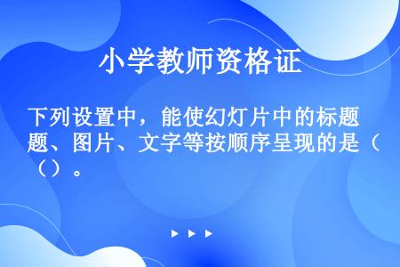 下列设置中，能使幻灯片中的标题、图片、文字等按顺序呈现的是（）。