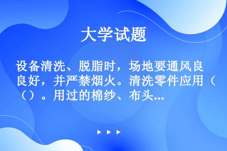 设备清洗、脱脂时，场地要通风良好，并严禁烟火。清洗零件应用（）。用过的棉纱、布头、油纸等应收集在金属...