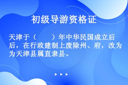 天津于（　　）年中华民国成立后，在行政建制上废除州、府，改为天津县属直隶县。