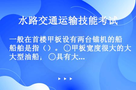 一般在首楼甲板设有两台锚机的船舶是指（）。 ①甲板宽度很大的大型油船； ②具有大型球鼻首的船舶； ③...