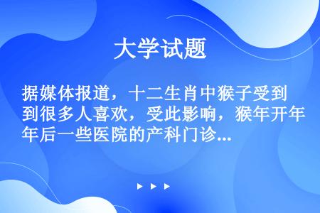 据媒体报道，十二生肖中猴子受到很多人喜欢，受此影响，猴年开年后一些医院的产科门诊和病房里的孕产妇同比...