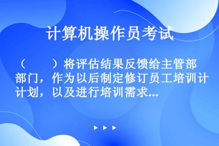 （　　）将评估结果反馈给主管部门，作为以后制定修订员工培训计划，以及进行培训需求分析的依据。