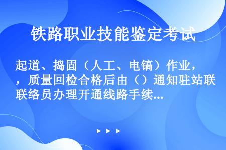 起道、捣固（人工、电镐）作业，质量回检合格后由（）通知驻站联络员办理开通线路手续。