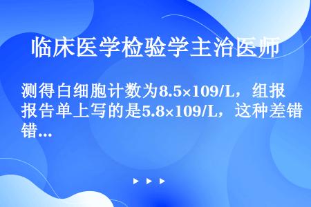 测得白细胞计数为8.5×109/L，组报告单上写的是5.8×109/L，这种差错是（）.