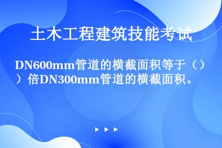 DN600mm管道的横截面积等于（）倍DN300mm管道的横截面积。
