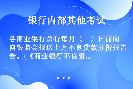 各商业银行总行每月（　）日前向银监会报送上月不良贷款分析报告。(《商业银行不良资产监测和考核暂行办法...